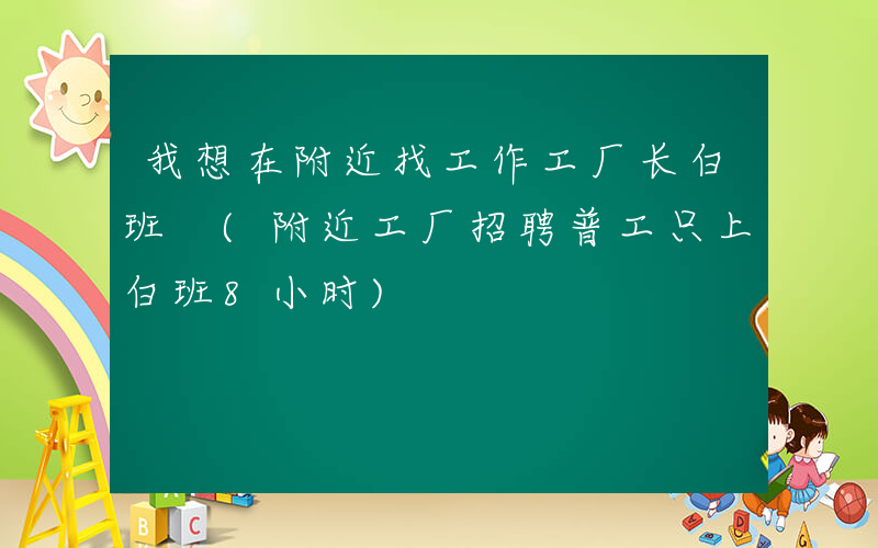 我想在附近找工作工厂长白班 (附近工厂招聘普工只上白班8小时)